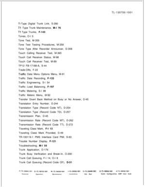 Page 369TL-130700-1001
Tl-Type Digital Trunk Link, S-280Tl -Type Trunk Maintenance, M-l 76
Tl Type Trunks, F-143
Tones, O-l 5
Tone Test, M-355
Tone Test Testing Procedures, M-356
Tone Type After Recorder Announcer, D-309
Touch Calling Receiver Test, M-365
Touch Call Receiver Status, M-98
Touch Call Receiver Test, M-89
TP12 FB-17188-A, S-44
Trade-Offs, F-22
.Traffic Data Menu Options Menu, M-91
Traffic Data Recording, F-133
Traffic Engineering, S-l 54
Traffic Load Balancing, F-197
Traffic Metering, S-l 98
Traffic...