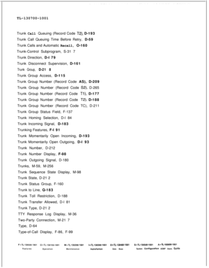 Page 370TL-130700-1001
Trunk Call Queuing (Record Code T2), D-193
Trunk Call Queuing Time Before Retry, D-59
Trunk Calls and Automatic Recall, O-160
Trunk-Control Subprogram, S-31 7
Trunk Direction, D-l 79
Trunk Disconnect Supervision, D-161
Trunk Group, D-21 8Trunk Group Access, D-115
Trunk Group Number (Record Code AS), D-209
Trunk Group Number (Record Code 
S2), D-265
Trunk Group Number (Record Code 
Tl), D-177
Trunk Group Number (Record Code 
T2), D-188
Trunk Group Number (Record Code TC), D-211
Trunk Group...