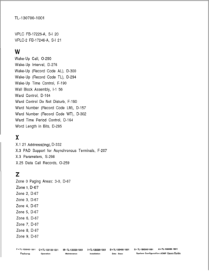 Page 372TL-130700-1001VPLC FB-17226-A, S-l 20
VPLC-2 FB-17246-A, S-l 21
W
Wake-Up Call, O-290
Wake-Up Interval, D-276
Wake-Up (Record Code AL), D-300
Wake-Up (Record Code TL), D-294
Wake-Up Time Control, F-190
Wall Block Assembly, I-1 56
Ward Control, D-164
Ward Control Do Not Disturb, F-190
Ward Number (Record Code LM), D-157
Ward Number (Record Code WT), D-302
Ward Time Period Control, D-164
Word Length in Bits, D-285I
X
X.1 21 Address(ing), D-332
X.3 PAD Support for Asynchronous Terminals, F-207
X.3...