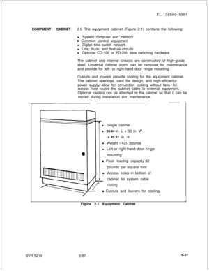 Page 405TL-130500-1001
EQUIPMENT CABINET2.0 The equipment cabinet (Figure 2.1) contains the following:
l System computer and memory0 Common control equipment
l Digital time-switch network
l Line, trunk, and feature circuits
l Optional CD-100 or PD-200 data switching hardware
The cabinet and internal chassis are constructed of high-grade
steel. Universal cabinet doors can be removed for maintenance
and provide for left- or right-hand door hinge mounting.
Cutouts and louvers provide cooling for the equipment...