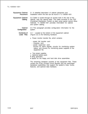 Page 406TL-130500-1001Equipment Cabinet
Placement
Equipment Cabinet
Cabling
Cabinet
ConfigurationContents of
Lower Files2.1 A detailed description of cabinet placement and
installation within the site can be found in TL-130300-1001.
2.2 Cable is routed through an access hole in the rear of the
cabinet, near the cabinet base. The cable connects to the CDF
(Combined Distribution Frame) at sites using typical central office
methods. TL-130300-1001 provides information for cabinet
and system cabling.
2.3 This...