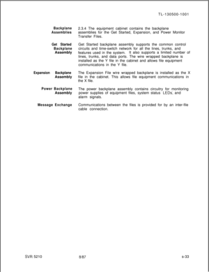 Page 411Backplane
Assemblies
Get Started
BackplaneAssembly
Expansion BackplaneAssembly
Power BackplaneAssembly
Message Exchange
SW 5210TL-130500-1001
2.3.4 The equipment cabinet contains the backplane
assemblies for the Get Started, Expansion, and Power Monitor
Transfer Files.
Get Started backplane assembly supports the common control
circuits and time-switch network for all the lines, trunks, and
features used in the system.It also supports a limited number of
lines, trunks, and data ports. The wire wrapped...