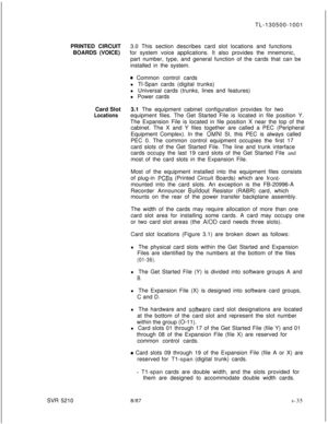 Page 413TL-130500-1001
PRINTED CIRCUIT3.0 This section describes card slot locations and functions
BOARDS (VOICE)for system voice applications. It also provides the mnemonic,
part number, type, and general function of the cards that can be
installed in the system.0 Common control cards
l Tl-Span cards (digital trunks)
l Universal cards (trunks, lines and features)
l Power cards
Card Slot3.1 The equipment cabinet configuration provides for two
Locationsequipment files. The Get Started File is located in file...