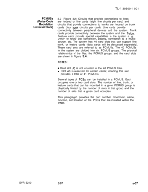 Page 415SVR 5210TL-I 30500-l 001
PCMUSS3.2 (Figure 3.2) Circuits that provide connections to lines
(Pulse Codeare housed on line cards (eight line circuits per card) and
Modulationcircuits that provide connections to trunks are housed on trunk
Universal Slots)cards (four trunk circuits per card). Line cards provide
connectivity between peripheral devices and the system. Trunk
cards provide connectivity between the system and the 
Telco.Feature cards provide special capabilities to the system e. g.,
DTMF to...