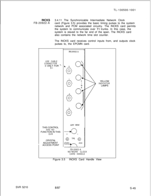 Page 423TL-130500-1001iNCl&3.4.11 The Synchronizable Intermediate Network Clock
FB-20922-A
card (Figure 3.5) provides the basic timing pulses to the system
network and PCM associated circuitry. The INCKS card permits
the system to communicate over 
Tl trunks. In this case, the
system is slaved to the far end of the span. The INCKS card
also contains the network time slot counter.
The INCKS card receives control inputs from, and outputs clock
pulses to, the EPCMN card.
USE CABLE
CONNECTOR0 ONLY FOR 
ySITHIS...