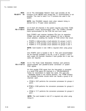 Page 424TL-130500-1001
INCK
FB-20771 -lA3.4.12 The Intermediate Network Clock card provides all the
functions of the INCKS card, except that Tl’ synchronization is not
possible. This card is used if no Tl functions are used in the
system.
NOTE: Use FB-20922 network clock when network timing is
derived from a 
Tl span (slave operation).
PCMFSFB-17189-A
PCMIFB-17187-A
S-463.4.13 Each 48 channels in the system requires one Pulse Code
Modulation Frame Synchronization card. The PCMFS provides
frame synchronization...