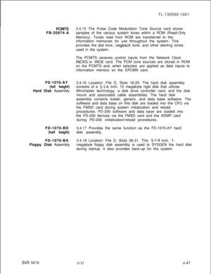 Page 425PCMTS
FB-20974-A
FD-1070-AY(full height)Hard Disk Assembly
FD-1070-BD
(half height)FD-1070-BA
Floppy Disk Assembly
SVR 5210TL-130500-1001
3.4.15 The Pulse Code Modulation Tone Source card stores
samples of the various system tones within a ROM (Read-Only
Memory). Tones read from ROM are transferred to the
information memories for use throughout the system. This
provides the dial tone, 
ringback tone, and other alerting tones
used in the system.
The PCMTS receives control inputs from the Network Clock...
