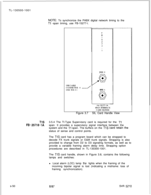 Page 428TL-130500-1001
NOTE: To synchronize the PABX digital network timing to theTl -span timing, use FB-15277-l.
s-50USE CABLE
CONNECTOR 0 
-ONLY FOR S I
SINX 0
SINX 1
F&l 5277-IASPAN INTERFACE
CARD HANDLE
Figure 3.7SIL Card Handle View
TlS3.5.4 The Tl-Type Supervisory card is required for the Tl
FB-20718-1Aspan. It provides a supervisory signal interface between the
system and the 
Tl span. The buffers on the TlS card retain the
status of sense and control points.
The 
TlS card has a program board which can...