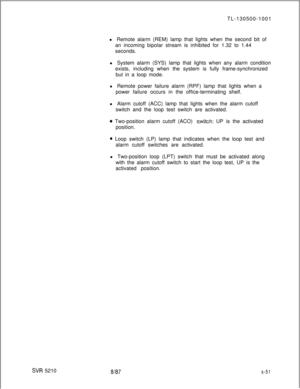 Page 429SW 5210TL-130500-1001
l Remote alarm (REM) lamp that lights when the second bit of
an incoming bipolar stream is inhibited for 1.32 to 1.44
seconds.
l System alarm (SYS) lamp that lights when any alarm condition
exists, including when the system is fully frame-synchronized
but in a loop mode.
l Remote power failure alarm (RPF) lamp that lights when a
power failure occurs in the office-terminating shelf.
l Alarm cutoff (ACC) lamp that lights when the alarm cutoff
switch and the loop test switch are...