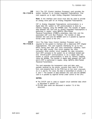Page 435SVR 5210TL-130500-1001CIP3.6.3 The CIP (Control Interface Processor) card provides the
FB-17225-Asystem interface to an Analog Integrated Featurephone. One
card supports up to eight Analog Integrated Featurephones.
Note: A line interface card circuit must also be used to provide
an analog voice path for an Analog Integrated Featurephone.
CIP to Analog Integrated Featurephone communications is a
digital data link: system to CIP communications is done by
memory mapping, using the MPB85 card. The transfer...