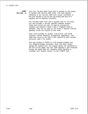 Page 438TL-130500-1001
PEMT
3.6.9 The Two-Wire E&M Trunk card is required fcr the system
FB-17201 -Ato interface with two-wire E&M trunks. This card supports
interfacing to four two-wire E&M trunk circuits. Connection to
the trunk consists of one tip and ring analog path plus an E
signaling and M signaling connection.
The Two-Wire E&M Trunk card is typically used for Tie trunks.
The card provides a two-way operation between systems.
These trunk circuits can also te used as one-way-only
interfaces and operate in...