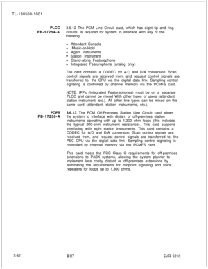 Page 440TL-130500-1001PLCC3.6.12 The PCM Line Circuit card, which has eight tip and ring
FB-17254-Acircuits, is required for system to interface with any of the
following:
l Attendant Console
l Music-on-Hold
l Agent Instruments
* Station Instrument
l Stand-alone Featurephone
l Integrated Featurephone (analog only)
The card contains a CODEC for 
AD and D/A conversion. Scan
control signals are received from, and request control signals are
transferred to, the CPU via the digital data link. Sampling control...