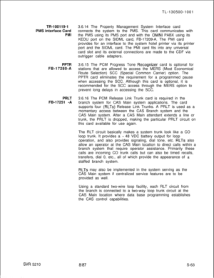 Page 441TR-100119-1
PMS interface CardPMIPPTR
FB-17280-A
PRLT
FB-17251 -A
SVR 5210TL-130500-1001
3.6.14 The Property Management System Interface card
connects the system to the PMS. This card communicates with
the PMS using its PMS port and with the 
OMNI PABX using its
KEDU port on the SIDML card, FB-17209-A. The PMI card
provides for an interface to the system hotel printer via its printer
port and the SIDML card. The PMI card fits into any universal
card slot and its external connections are made to the CDF...