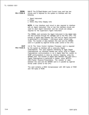 Page 442TL-130500-1001S1DMLFB-17209-A3.6.17 The SI Dual Modem and Current Loop card has two
circuits and is required for the system to interface with the
following:
l Agent Instrument
l Printer
l KEDU (Key Entry Display Unit)
NOTE: A Line Interface card circuit is also required to interface
with an Agent Instrument. One or two line interface circuits are
used for each Agent Instrument, and two circuits are always
required for the supervisor’s Agent Instrument.
The 
SIDML card connects the Agent Instrument to the...