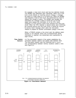 Page 448TL-130500-I 001
For example, a loop trunk circuit card has four identical circuits.
The MPB85 card addresses each individually. When one of the
trunk circuits detects an incoming seizure (ringing), it changes
the status of a gate (lead 6) on its sense bus. When the MPB85
card requests a read of that circuit, the sense/read bus (lead 6)
reflects this change of status. The MPB85 card accepts this
information as a change in status of sense bit 6 of an 8-bit
digital word, passes this information on to the...