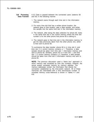 Page 450TL-130500-1001Call Processing4.3.2 Data is passed between the connected users (stations 83
Data Transferand 55) in the following manner:
1. The network scans through each time slot in the information
memory.
2. For every time slot that has a written phone location, the
network goes to that location, gets a data sample, and writes
the sample into the same time slot in the information memory
3. The network, after doing the data collection for phone 83, looks
in the same time slot in the control memory...