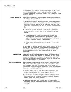 Page 454TL-130500-1001
Each time slot also includes other memories not yet discussed:
control memory B, pad memory and some extra memory
locations allocated to information memory. The purpose of these
memories follows:
Control Memory B4.3.3 Control memory B accommodates three-way conference
calls. This is done as follows:
1. The third party (phone off-hook) has been assigned a different
time slot; and, in this arrangement, each time slot contains the
information memory address of the other two time slots (one...