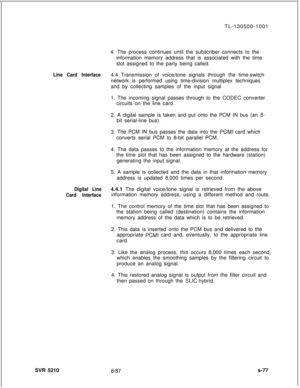 Page 455TL-130500-1001
4. The process continues until the subscriber connects to the
information memory address that is associated with the time
slot assigned to the party being called.Line Card Interface4.4 Transmission of voice/tone signals through the time-switch
network is performed using time-division multiplex techniques
and by collecting samples of the input signal
1. The incoming signal passes through to the CODEC converter
circuits on the line card.
2. A digital sample is taken and put onto the PCM IN...