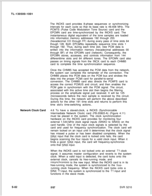 Page 460TL-130500-1001
The INCKS card provides 8-phase sequences or synchronizing
intervals for each cycle so that its base rate is 49.408 MHz. The
PCMTS (Pulse Code Modulation Tone Source) card and the
EPCMN card are time-synchronized by the INCKS card. The
instantaneous digital equivalent of the tone samples are loaded
into information memory addresses 192 through 255
(hexadecimal CO through FF) during every pass of time slots 64
though 128. Both EPCMNs repeatedly sequence time slots 1
through 192. Thus,...