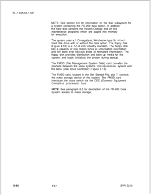 Page 466TL-130500-1001
NOTE: See section 6.0 for information on the disk subsystem for
a system containing the PD-200 data option. In addition,
the hard disk contains the Recent-Change and off-line
maintenance programs which are paged into memory
for execution.
The system uses a 1 O-megabyte, Winchester-type 5-l 
14 inch
hard disk drive with or without the data option. The floppy disk
(Figure 4.13) is a 
5-l/4 inch industry standard. The floppy disk
has a capacity of one million bytes of unformatted information...