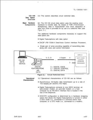 Page 475TL-130500-1001
CD-1005.0 This section describes circuit switched data.Data Option
Overview
Major Hardware5.1 The CD-100 circuit data option uses the existing voice
Componentshardware to transfer data. By means of TDM (Time-Division
Multiplexing), data is “hopscotched” over voice; separation of
data from voice is provided for by use of a selective filter (see
Figure 5.1).The additional hardware components necessary to support this
data option are:
* Digital Featurephone with data option
* DVCIP...