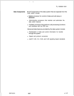 Page 485--TL-130500-1001
Data Components6.1.2 Components of the data system that are separate from the
voice switch include:l 
Netlink processor for control of data and call setup or
takedown
l Administrative processors that maintain and administer the
data switch featuresl Facilities processor that performs call processing functions
and interfaces with the PEC bus.Advanced data features provided by the data system include:
l Packetization of data and control information for transferthrough the system
l Speed...