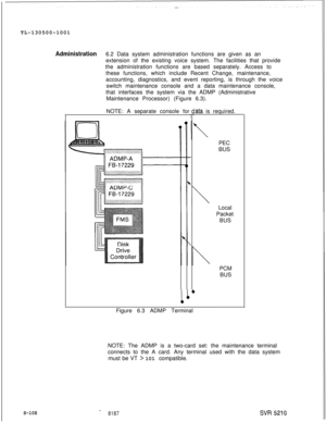 Page 486TL-130500-1001Administration6.2 Data system administration functions are given as an
extension of the existing voice system. The facilities that provide
the administration functions are based separately. Access to
these functions, which include Recent Change, maintenance,
accounting, diagnostics, and event reporting, is through the voice
switch maintenance console and a data maintenance console,
that interfaces the system via the ADMP (Administrative
Maintenance Processor) (Figure 6.3).
S-108NOTE: A...