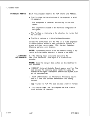 Page 488TL-130500-1001Packet Line Address6.3.1 This paragraph describes the PLA (Packet Line Address).
l The PLA gives the internal address of the component to which
it is assigned:
- This assignment is performed automatically by the data
system.
- The assignment is based on the hardware configuration of
the system.
l The PLA has no relationship to the subscriber line number that
the user sees.
l The PLA is made up of 14 bits of address information.
Devices that communicate over the PTS use a FGBS proprietary
or...