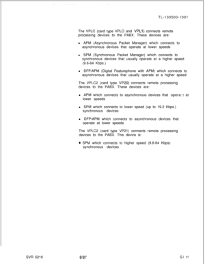 Page 489TL-130500-1001
The VPLC (card type VPLO and VPLl) connects remote
processing devices to the PABX. These devices are:
l APM (Asynchronous Packet Manager) which connects to
asynchronous devices that operate at lower speeds
l SPM (Synchronous Packet Manager) which connects to
synchronous devices that usually operate at a higher speed
(9.6-64 Kbps.)
l DFP/APM (Digital Featurephone with APM) which connects to
asynchronous devices that usually operate at a higher speed
The VPLC2 (card type 
VP20) connects...