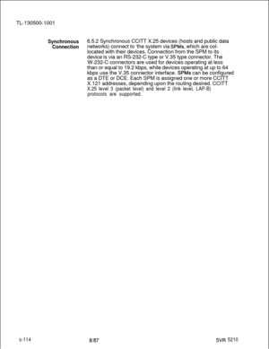 Page 492TL-130500-1001Synchronous6.5.2 Synchronous CCITT X.25 devices (hosts and public data
Connectionnetworks) connect to ‘the system via SPMs, which are col-
located with their devices. Connection from the SPM to its
device is via an RS-232-C type or V.35 type connector. The
W-232-C connectors are used for devices operating at less
than or equal to 19.2 kbps, while devices operating at up to 64
kbps use the V.35 connector interface. 
SPMs can be configured
as a DTE or DCE. Each SPM is assigned one or more...