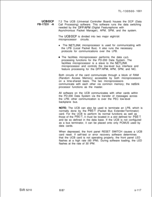 Page 495SW 5210
TL-130500- 1001
UCB/DCP7.2 The UCB (Universal Controller Board) houses the DCP (Data
FB-17231 -A
Call Processing) software. This software runs the data switching
needed by the 
DFP/APM (Digital Featurephone with
Asynchronous Packet Manager), APM, SPM, and the system.
The 
UCB/DCP is divided into two major eight-bit
microprocessor circuits.
l The 
NETLINK microprocessor is used for communicating with
the LPB (Local Packet Bus). It also runs the necessary
protocols for communications over the LPB....