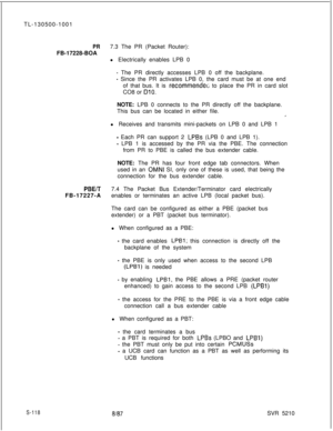 Page 496TL-130500-1001PR7.3 The PR (Packet Router):
FB-17228-BOA
l Electrically enables LPB 0
- The PR directly accesses LPB 0 off the backplane.
- Since the PR activates LPB 0, the card must be at one end
of that bus. It is 
recommendec to place the PR in card slot
CO8 or 
DlO.NOTE: LPB 0 connects to the PR directly off the backplane.
This bus can be located in either file.
,’l Receives and transmits mini-packets on LPB 0 and LPB 1
- Each PR can support 2 LPBs (LPB 0 and LPB 1).
- LPB 1 is accessed by the PR...