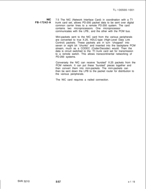 Page 497TL-130500-1001
NIC
FB-17242-ASVR 52107.5 The NIC (Network Interface Card) in coordination with a 
Tltrunk card set, allows PD-200 packet data to be sent over digital
common carrier lines to a remote PD-200 system. The card
contains two microprocessors. One microprocessor
communicates with the LPB., and the other with the PCM bus.
Mini-packets sent to the NIC card from the various peripherals
are converted to true X.25, HDLC-type (High-Level Data Link
Control) packets. These packets are in turn “chopped”...