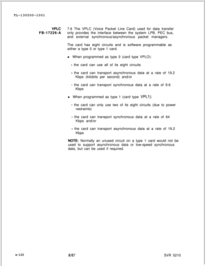 Page 498TL-130500-1001
VPLC7.6 The VPLC (Voice Packet Line Card) used for data transfer
FB-17226-Aonly provides the interface between the system LPB, PEC bus,
and external synchronous/asynchronous packet managers.
The card has eight circuits and is software programmable as
either a type 0 or type 1 card.
l When programmed as type 0 (card type VPLO):- the card can use all of its eight circuits
- the card can transport asynchronous data at a rate of 19.2
Kbps (kilobits per second) and/or
- the card can transport...