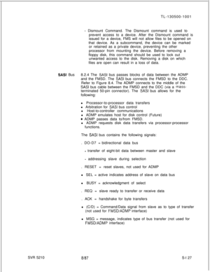 Page 505TL-130500-1001- Dismount Command. The Dismount command is used to
prevent access to a device. After the Dismount command is
issued for a device, FMS will not allow files to be opened on
that device. As a subcommand, the device can be marked
or retained as a private device, preventing the other
processor from mounting the device. Before removing a
floppy disk, this command should be used to lock out
unwanted access to the disk. Removing a disk on which
files are open can result in a loss of data.
SASI...