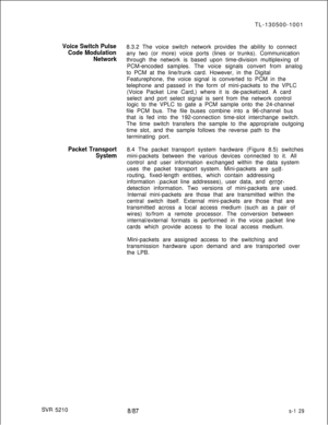 Page 507TL-130500-1001Voice Switch Pulse8.3.2 The voice switch network provides the ability to connect
Code Modulationany two (or more) voice ports (lines or trunks). Communication
Networkthrough the network is based upon time-division multiplexing of
PCM-encoded samples. The voice signals convert from analog
to PCM at the line/trunk card. However, in the Digital
Featurephone, the voice signal is converted to PCM in the
telephone and passed in the form of mini-packets to the VPLC
(Voice Packet Line Card,) where...
