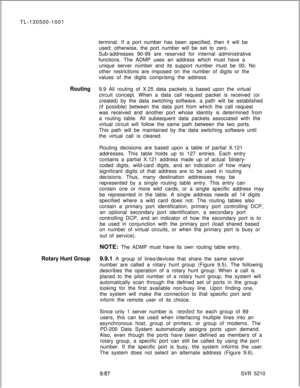 Page 518TL-130500-1001
terminal. If a port number has been specified, then it will be
used; otherwise, the port number will be set to zero.
Sub-addresses 90-99 are reserved for internal administrative
functions. The ADMP uses an address which must have a
unique server number and its support number must be 00. No
other restrictions are imposed on the number of digits or the
values of the digits comprising the address.Routing9.9 All routing of X.25 data packets is based upon the virtual
circuit concept. When a...