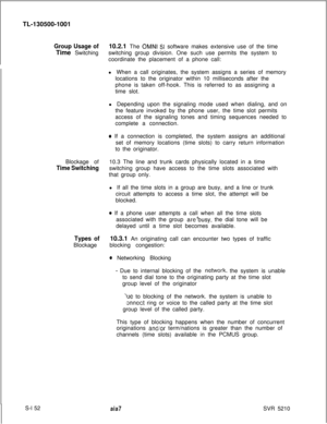 Page 530TL-130500-1001Group Usage of10.2.1 The OMNI SI software makes extensive use of the time
Time Switchingswitching group division. One such use permits the system to
coordinate the placement of a phone call:
l When a call originates, the system assigns a series of memory
locations to the originator within 10 milliseconds after the
phone is taken off-hook. This is referred to as assigning a
time slot.
l Depending upon the signaling mode used when dialing, and on
the feature invoked by the phone user, the...