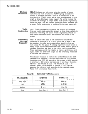 Page 532TL-130500-1001Blockage10.3.2 Blockage can only occur when the number of voice
Occurrencetraffic line and trunk circuits in a PCMUS group exceeds the
number of available time slots. Since it is unlikely that all the
time slots in a PCMUS group will be busy simultaneously for any
length of time, blockages rarely happen. To further reduce the
possibility of blockage, a simple traffic study (traffic engineering)
should be done. This will prevent putting too much hardware into
a group. Traffic engineering is...