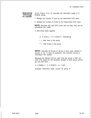 Page 533SW 5210
TL.-130500-1001
Determining10.3.5 (Figure 10.4) To calculate the estimated usage of a
CCS UsagePCMUS group:
of a System1. Multiply the number of lines by the letermined CCS value.
2. Multiply the number of trunks by the determined CCS value.
NOTE: Because DID and DOD trunks are one way, they can be
considered low traffic.
3. Add these totals together.
(L X 
CCS/L) + (T X CCS/T) = CCSigroupL = total lines in the group
T=total trunks in the group
NOTE: Calculate all circuits on a line or trunk...