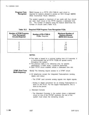 Page 536TL-130500-1001Progress Tone10.4.1 Access to a PPTR (FB-17280-A) card circuit is
Recognizerrequired for stations allowed to access an SCC through MEW(Most Economical Route Selection).
The system supports a maximum of two cards with four circuits
per card. Each circuit of the PPTR requires a dedicated time
slot.The number of stations using the feature determines the
number of circuits used (Table 10.3).
Table 10.3Required PCM Progress Tone Recognizer PCBs
Number of PCM Progress
Tone Recognizer
Circuits...