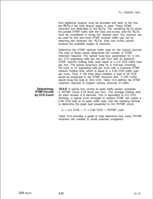 Page 539SW 5210TL-130500-1001
One additional receiver must be provided with each of the first
two 
RLTs if the CAS Branch option is used. These DTMF
receivers are dedicated to the 
RLTs. The remaining RLTs share
the pooled DTMF traffic with the lines and trunks, and the 
RLTsmust be considered in sizing the receiver pool. Any receiver can
be used for line and trunk DTMF receiver traffic use, but by
reserving two receivers (for 
RLTs), lines and trunks cannot
exhaust the available supply of receivers.
Determine...