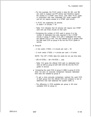 Page 543TL-130500-1001
- For this example, the PLCC cards in slots A2, BO, and 62are used to support non-IFP phone and therefore require
the access to a DTMF card circuit. (The other PLCC cards
in conjunction with their collocated CIP cards support 
IFPand do not require access to a DTMF card circuit.)
- 3 PLCC are supporting 24 phones.
(3 cards x 8 circuits) = 24
- Table 10.5 indicates that 24 phones will require one DTMF
card and use three circuits on that card.
- Comparing the number of CCS used in group A to...