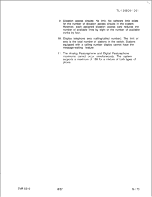 Page 551SW 5210TL-130500-1001
9. Dictation access circuits: No limit. No software limit exists
for the number of dictation access circuits in the system.
However, each assigned dictation access card reduces the
number of available lines by eight or the number of available
trunks by four.
10. Display telephone sets (calling/called number): The limit of
sets is the total number of stations in the switch. Stations
equipped with a calling number display cannot have the
message-waiting feature.
11. The Analog...