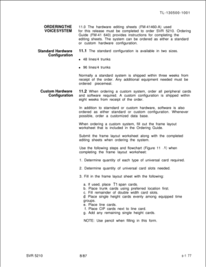 Page 555TL-130500-1001ORDERING THE11.0 The hardware editing sheets (FM-41460-A) used
VOICE SYSTEMfor this release must be completed to order SVR 5210. Ordering
Guide (FM-41 640) provides instructions for completing the
editing sheets. The system can be ordered as either a standard
or custom hardware configuration.
Standard Hardware11.1 The standard configuration is available in two sizes.
Configurationl 48 lines/4 trunks
l 96 lines/4 trunks
Normally a standard system is shipped within three weeks from
receipt of...