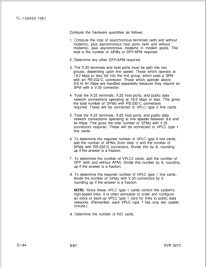 Page 562TL-130500-1001
Compute the hardware quantities as follows:
1. Compute the total of asynchronous terminals (with and without
modems), plus asynchronous host ports (with and without
modems), plus asynchronous modems in modem pools. This
total is the number of APMs or DPF/APM required.
2. Determine any other 
DFP/APM required.
3. The X.25 terminals and host ports must be split into two
groups, depending upon line speed. Those which operate at
19.2 kbps or less fall into the first group, which uses a SPM...