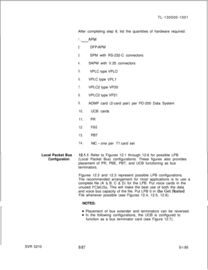 Page 563TL-130500-1001
After completing step 9, list the quantities of hardware required:1.-APM
2.DFP/APM
3.SPM with RS-232-C connectors
4.SAPM with V.35 connectors
5.VPLC type VPLO
6.VPLC type VPLl
7.VPLC2 type VP20
8.VPLC2 type VP21
9.ADMP card (2-card pair) per PD-200 Data System
10.UCB cards
11. PR
12.PBE
13.PBT
14.NIC - one per Tl card set
Local Packet Bus12.1.1 Refer to Figures 12.1 through 12.6 for possible LPB
Configuration(Local Packet Bus) configurations. These figures also provides
placement of PR,...