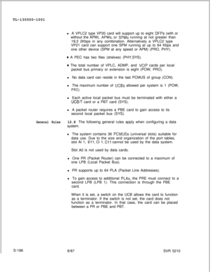 Page 574TL-130500-1001
l A VPLC2 type VP20 card will support up to eight DFPs (with or
without the APM), 
APMs, or SPMs running at not greater than
19.2 2Kbps in any combination. Alternatively a VPLC2 type
VP21 card can support one SPM running at up to 64 Kbps and
one other device (SPM at any speed or APM) (PRO, PHY).
e A PEC has two files (shelves) (PHY,SYS).
* The total number of VPLC, ADMP, and VCIP cards per local
packet bus primary or extension is eight (POW, PRO).
l No data card can reside in the last...