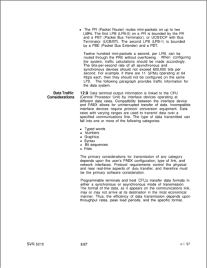 Page 575SVR 5210l The PR (Packet Router) routes mini-packets on up to two
LBPs. The first LPB (LPB-0) on a PR is bounded by the PR
and a PBT (Packet Bus Terminator), or UCB/DCP with Bus
Terminator (UCB/BT). The second LPB (LPB-1) is bounded
by a PBE (Packet Bus Extender) and a PBT.
Twelve hundred mini-packets a second, per LPB, can be
routed through the PRE without overflowing.When configuring
the system, traffic calculations should be made accordingly.
The bits-per-second rate of all asynchronous and...