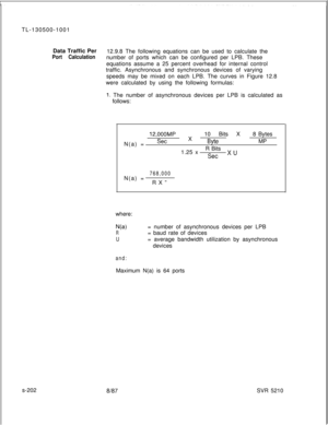Page 580TL-130500-1001
Data Traffic Per
12.9.8 The following equations can be used to calculate thePort Calculationnumber of ports which can be configured per LPB. These
equations assume a 25 percent overhead for internal control
traffic. Asynchronous and synchronous devices of varying
speeds may be mixed on each LPB. The curves in Figure 12.8
were calculated by using the following formulas:
1. The number of asynchronous devices per LPB is calculated as
follows:
s-202
12,OOOMP8 Bytes
N(a) =
SetX10 Bits XByteMP...